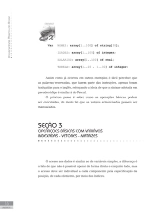 Universidade
Aberta
do
Brasil
16
UNIDADE I
Var NOMES: array[1..100] of string[30];
IDADES: array[1..100] of integer;
SALARIOS: array[1..100] of real;
TABELA: array[1..20 , 1..30] of integer;
Assim como já ocorreu em outros exemplos é fácil perceber que
as palavras-reservadas, que fazem parte das instruções, apenas foram
traduzidas para o inglês, reforçando a ideia de que a sintaxe adotada em
pseudocódigo é similar à do Pascal.
O próximo passo é saber como as operações básicas podem
ser executadas, de modo tal que os valores armazenados possam ser
manuseados.
SEÇÃO 3
OPERAÇÕES BÁSICAS COM VARIÁVEIS
INDEXADAS - VETORES - MATRIZES
O acesso aos dados é similar ao de variáveis simples, a diferença é
o fato de que não é possível operar de forma direta o conjunto todo, mas
o acesso deve ser individual a cada componente pela especificação da
posição, de cada elemento, por meio dos índices.
 