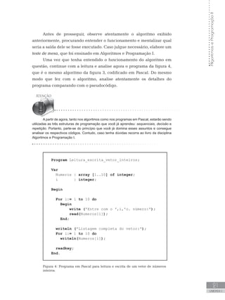 Algoritmos
e
Programação
II
21
UNIDADE I
Antes de prosseguir, observe atentamente o algoritmo exibido
anteriormente, procurando entender o funcionamento e mentalizar qual
seria a saída dele se fosse executado. Caso julgue necessário, elabore um
teste de mesa, que foi ensinado em Algoritmos e Programação I.
Uma vez que tenha entendido o funcionamento do algoritmo em
questão, continue com a leitura e analise agora o programa da figura 4,
que é o mesmo algoritmo da figura 3, codificado em Pascal. Do mesmo
modo que fez com o algoritmo, analise atentamente os detalhes do
programa comparando com o pseudocódigo.
A partir de agora, tanto nos algoritmos como nos programas em Pascal, estarão sendo
utilizadas as três estruturas de programação que você já aprendeu: sequenciais, decisão e
repetição. Portanto, parte-se do princípio que você já domina esses assuntos e consegue
analisar os respectivos códigos. Contudo, caso tenha dúvidas recorra ao livro da disciplina
Algoritmos e Programação I.
Program Leitura_escrita_vetor_inteiros;
Var
Numeros : array [1..10] of integer;
i : integer;
Begin
For i:= 1 to 10 do
Begin
write (ꞌEntre com o ꞌ,i,ꞌo. número:ꞌ);
read(Numeros[i]);
End;
writeln (ꞌListagem completa do vetor:ꞌ);
For i:= 1 to 10 do
writeln(Numeros[i]);
readkey;
End.
Figura 4: Programa em Pascal para leitura e escrita de um vetor de números
inteiros.
 