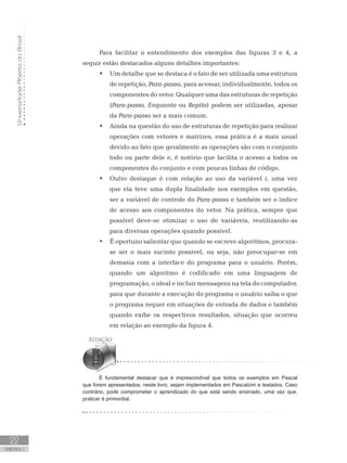 Universidade
Aberta
do
Brasil
22
UNIDADE I
Para facilitar o entendimento dos exemplos das figuras 3 e 4, a
seguir estão destacados alguns detalhes importantes:
• Um detalhe que se destaca é o fato de ser utilizada uma estrutura
de repetição, Para-passo, para acessar, individualmente, todos os
componentes do vetor. Qualquer uma das estruturas de repetição
(Para-passo, Enquanto ou Repita) podem ser utilizadas, apesar
da Para-passo ser a mais comum.
• Ainda na questão do uso de estruturas de repetição para realizar
operações com vetores e matrizes, essa prática é a mais usual
devido ao fato que geralmente as operações são com o conjunto
todo ou parte dele e, é notório que facilita o acesso a todos os
componentes do conjunto e com poucas linhas de código.
• Outro destaque é com relação ao uso da variável i, uma vez
que ela teve uma dupla finalidade nos exemplos em questão,
ser a variável de controle do Para-passo e também ser o índice
de acesso aos componentes do vetor. Na prática, sempre que
possível deve-se otimizar o uso de variáveis, reutilizando-as
para diversas operações quando possível.
• É oportuno salientar que quando se escreve algoritmos, procura-
se ser o mais sucinto possível, ou seja, não preocupar-se em
demasia com a interface do programa para o usuário. Porém,
quando um algoritmo é codificado em uma linguagem de
programação, o ideal e incluir mensagens na tela do computador,
para que durante a execução do programa o usuário saiba o que
o programa requer em situações de entrada de dados e também
quando exibe os respectivos resultados, situação que ocorreu
em relação ao exemplo da figura 4.
É fundamental destacar que é imprescindível que todos os exemplos em Pascal
que forem apresentados, neste livro, sejam implementados em Pascalzim e testados. Caso
contrário, pode comprometer o aprendizado do que está sendo ensinado, uma vez que,
praticar é primordial.
 
