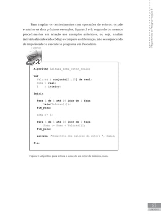 Algoritmos
e
Programação
II
23
UNIDADE I
Para ampliar os conhecimentos com operações de vetores, estude
e analise os dois próximos exemplos, figuras 5 e 6, seguindo os mesmos
procedimentos em relação aos exemplos anteriores, ou seja, analise
individualmente cada código e compare as diferenças, não se esquecendo
de implementar e executar o programa em Pascalzim.
Algoritmo Leitura_soma_vetor_reais;
Var
Valores : conjunto[1..10] de real;
Soma : real;
i : inteiro;
Início
Para i de 1 até 10 incr de 1 faça
leia(Valores[i]);
Fim_para;
Soma := 0;
Para i de 1 até 10 incr de 1 faça
Soma := Soma + Valores[i];
Fim_para;
escreva (ꞌSomatório dos valores do vetor: ꞌ, Soma);
Fim.
Figura 5: Algoritmo para leitura e soma de um vetor de números reais.
 