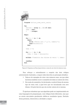 Universidade
Aberta
do
Brasil
24
UNIDADE I
Program Leitura_soma_vetor_reais;
Var
Valores : array [1..10] of real;
Soma : real;
i : integer;
Begin
For i:= 1 to 10 do
Begin
write (ꞌEntre com o ꞌ,i,ꞌo. número:ꞌ);
read(Valores[i]);
End;
Soma := 0;
For i:= 1 to 10 do
Soma := Soma + Valores[I];
writeln (ꞌSomatório dos valores do vetor: ꞌ, Soma);
readkey;
End.
Figura 6: Programa em Pascal para leitura e soma de um vetor de números reais.
Para reforçar o entendimento a respeito dos dois códigos
anteriormente ilustrados, a seguir estão descritos os principais detalhes:
• Trata-se de exemplos de vetor com números reais, em que além
da leitura também ocorre o somatório de todos os valores do vetor;
• Em razão do somatório, foi declarada a variável Soma do mesmo
tipo do vetor, real, a qual teve que ser inicializada com zero
(Soma:=0) pelo fato de que ela recebe valores de si mesma.
É oportuno relembrar que um algoritmo pode ser implementado em
uma linguagem de programação, com códigos-fonte diferentes, mas que
ao serem executados geralmente obtêm-se resultados iguais. Partindo
dessa premissa, desenvolva a atividade a seguir.
 