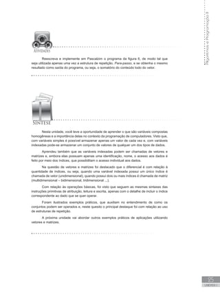 Algoritmos
e
Programação
II
25
UNIDADE I
Reescreva e implemente em Pascalzim o programa da figura 6, de modo tal que
seja utilizada apenas uma vez a estrutura de repetição, Para-passo, e se obtenha o mesmo
resultado como saída do programa, ou seja, o somatório do conteúdo todo do vetor.
Nesta unidade, você teve a oportunidade de aprender o que são variáveis compostas
homogêneas e a importância delas no contexto da programação de computadores. Visto que,
com variáveis simples é possível armazenar apenas um valor de cada vez e, com variáveis
indexadas pode-se armazenar um conjunto de valores de qualquer um dos tipos de dados.
Aprendeu também que as variáveis indexadas podem ser chamadas de vetores e
matrizes e, embora elas possuam apenas uma identificação, nome, o acesso aos dados é
feito por meio dos índices, que possibilitam o acesso individual aos dados.
Na questão de vetores e matrizes foi destacado que o diferencial é com relação à
quantidade de índices, ou seja, quando uma variável indexada possui um único índice é
chamada de vetor (unidimensional), quando possui dois ou mais índices é chamada de matriz
(multidimensional – bidimensional, tridimensional ...).
Com relação às operações básicas, foi visto que seguem as mesmas sintaxes das
instruções primitivas de atribuição, leitura e escrita, apenas com o detalhe de incluir o índice
correspondente ao dado que se quer operar.
Foram ilustrados exemplos práticos, que auxiliam no entendimento de como os
conjuntos podem ser operados e, neste quesito o principal destaque foi com relação ao uso
de estruturas de repetição.
A próxima unidade vai abordar outros exemplos práticos de aplicações utilizando
vetores e matrizes.
 