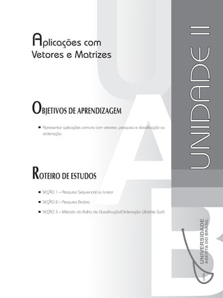Unidade
II
UNIDADE
II
Aplicações com
Vetores e Matrizes
OBJETIVOS DE APRENDIZAGEM
Apresentar aplicações comuns com vetores: pesquisa e classificação ou
ordenação.
ROTEIRO DE ESTUDOS
SEÇÃO 1 – Pesquisa Sequencial ou Linear
SEÇÃO 2 – Pesquisa Binária
SEÇÃO 3 – Método da Bolha de Classificação/Ordenação (Bubble Sort)
 