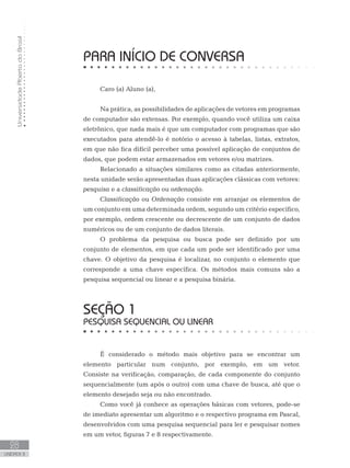 Universidade
Aberta
do
Brasil
28
UNIDADE II
PARA INÍCIO DE CONVERSA
Caro (a) Aluno (a),
Na prática, as possibilidades de aplicações de vetores em programas
de computador são extensas. Por exemplo, quando você utiliza um caixa
eletrônico, que nada mais é que um computador com programas que são
executados para atendê-lo é notório o acesso à tabelas, listas, extratos,
em que não fica difícil perceber uma possível aplicação de conjuntos de
dados, que podem estar armazenados em vetores e/ou matrizes.
Relacionado a situações similares como as citadas anteriormente,
nesta unidade serão apresentadas duas aplicações clássicas com vetores:
pesquisa e a classificação ou ordenação.
Classificação ou Ordenação consiste em arranjar os elementos de
um conjunto em uma determinada ordem, segundo um critério específico,
por exemplo, ordem crescente ou decrescente de um conjunto de dados
numéricos ou de um conjunto de dados literais.
O problema da pesquisa ou busca pode ser definido por um
conjunto de elementos, em que cada um pode ser identificado por uma
chave. O objetivo da pesquisa é localizar, no conjunto o elemento que
corresponde a uma chave específica. Os métodos mais comuns são a
pesquisa sequencial ou linear e a pesquisa binária.
SEÇÃO 1
PESQUISA SEQUENCIAL OU LINEAR
É considerado o método mais objetivo para se encontrar um
elemento particular num conjunto, por exemplo, em um vetor.
Consiste na verificação, comparação, de cada componente do conjunto
sequencialmente (um após o outro) com uma chave de busca, até que o
elemento desejado seja ou não encontrado.
Como você já conhece as operações básicas com vetores, pode-se
de imediato apresentar um algoritmo e o respectivo programa em Pascal,
desenvolvidos com uma pesquisa sequencial para ler e pesquisar nomes
em um vetor, figuras 7 e 8 respectivamente.
 
