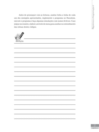 31
UNIDADE II
Algoritmos
e
Programação
II
Antes de prosseguir com as leituras, analise linha a linha de cada
um dos exemplos apresentados, implemente o programa no Pascalzim,
execute o programa e faça algumas simulações com nomes fictícios. Caso
julgue necessário, elabore um teste de mesa para auxiliar no entendimento
das rotinas destes códigos.
 