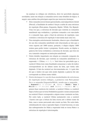 Universidade
Aberta
do
Brasil
32
UNIDADE II
Ao analisar os códigos em referência, deve ter percebido algumas
novidades, tanto em relação a comandos novos como detalhes de lógica. A
seguir, uma análise dos principais aspectos que merecem destaque.
• Doiscomandosnovosforamapresentados,saia(algoritmo)ebreak
(Pascal), a finalidade de ambos é forçar a saída de uma estrutura
de repetição (Para-passo, Enquanto, Repita / While, For, Repeat).
Uma vez que, a estrutura de decisão que controla os comandos
saia/break seja verdadeira, o próximo comando a ser executado
é o comando logo, após o final da estrutura de repetição, caso
contrário a estrutura de repetição é executada mais uma vez.
• Nos exemplos anteriormente ilustrados, observe que a finalidade
do uso dos comandos saia/break está relacionada ao fato que o
vetor suporta até 1000 nomes, portanto, é ilógico digitar 1000
nomes para poder testar o programa. Sendo assim, ao digitar a
palavra fim torna verdadeira a estrutura de decisão, que tem em
seu comando composto as instruções saia/break.
• Outro detalhe importante em relação ao comando composto da
estrutura de decisão, que controla os comandos saia/break é a
expressão  Ultimo := i - 1; . Você deve ter percebido que a
variável Ultimo tem como finalidade armazenar o valor do índice
correspondente ao do último nome da lista, que tenha sido
digitado. O fato da variável ser decrementada em -1 é pelo fato
de que o índice em que está sendo digitada a palavra fim não
corresponde ao último nome válido.
• Outro destaque é o uso de duas modalidades de estruturas
de repetição nestes códigos, a primeira com Para-passo/
For e a segunda Enquanto/While, sendo que a segunda,
 Enquanto((i = Ultimo) .E. (Achou = FALSO)) faça /
While((i = Ultimo) and (Achou = FALSE)) do ,
• possui duas variáveis de controle: a variável Ultimo e a variável
lógica Achou que se torna Verdadeira quando o nome armazenado
na variável Chave corresponde a algum nome constante na lista.
Por outro lado, a variável Ultimo juntamente com a variável
i fazem com que a leitura da lista ocorra até o último nome da
lista, caso o nome procurado não conste na lista. Por outro lado,
relembrando de como o operador lógico .E./and funciona, se uma
das subexpressões for Falsa a expressão toda se torna Falsa e a
estrutura de repetição é interrompida.
 