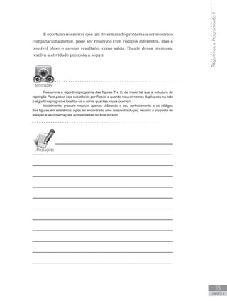 33
UNIDADE II
Algoritmos
e
Programação
II
É oportuno relembrar que um determinado problema a ser resolvido
computacionalmente, pode ser resolvido com códigos diferentes, mas é
possível obter o mesmo resultado, como saída. Diante dessa premissa,
resolva a atividade proposta a seguir.
Reescreva o algoritmo/programa das figuras 7 e 8, de modo tal que a estrutura de
repetição Para-passo seja substituída por Repita e quando houver nomes duplicados na lista
o algoritmo/programa localize-os e conte quantas vezes ocorrem.
Inicialmente, procure resolver apenas utilizando o seu conhecimento e os códigos
das figuras em referência. Após ter encontrado uma possível solução, recorra à proposta de
solução e as observações apresentadas no final do livro.
 