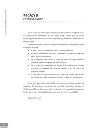 Universidade
Aberta
do
Brasil
34
UNIDADE II
SEÇÃO 2
PESQUISA BINÁRIA
Trata-se de um método que pode minimizar o esforço computacional
na pesquisa de elementos de um vetor (lista), desde que os dados
estejam previamente classificados, segundo algum critério (crescente ou
decrescente).
Um bom modo de entender esse método é por meio de uma descrição
narrativa, a saber:
• A partir de um vetor classificado - ordem crescente.
• Por meio dos índices, localizar o elemento que divide o vetor ao
meio, aproximadamente.
• Se o elemento que divide o vetor ao meio for o procurado, a
pesquisa é bem-sucedida e é interrompida.
• Se o elemento procurado for menor que o elemento divisor,
repete-se o processo na primeira metade e se for maior, na
segunda metade.
• O procedimento se repete até que se localize o valor procurado,
ou até que não haja nenhum trecho do vetor a ser pesquisado.
Uma vez que tenha entendido a descrição narrativa, analise os
exemplos de algoritmo e programa de pesquisa binária das figuras 9 e
10. Lembrando que é fundamental prosseguir com os próximos assuntos,
desde que o que foi estudado anteriormente já esteja consolidado.
Siga em frente!
 