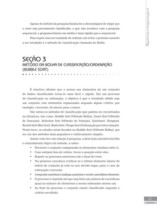 41
UNIDADE II
Algoritmos
e
Programação
II
Apesar do método da pesquisa binária ter a desvantagem de exigir que
o vetor seja previamente classificado, o que não acontece com a pesquisa
sequencial, a pesquisa binária em média é mais rápida que a sequencial.
Para suprir essa necessidade de ordenar um vetor, o próximo assunto
a ser estudado é o método de classificação chamado de Bolha.
SEÇÃO 3
MÉTODO DA BOLHA DE CLASSIFICAÇÃO/ORDENAÇÃO
(BUBBLE SORT)
É intuitivo afirmar que o acesso aos elementos de um conjunto
de dados classificados torna-se mais fácil e rápido. Em um processo
de classificação ou ordenação, o objetivo é que o resultado obtido seja
um conjunto com elementos organizados segundo algum critério, por
exemplo, crescente, do menor para o maior.
São vários os métodos de classificação que podem ser encontrados
na literatura, tais como: Bubble Sort (Método Bolha), Insert Sort (Método
de Inserção), Selection Sort (Método de Seleção), Quicksort, Heapsort,
BucketSort(BinSort),RadixSort,MergeSort(OrdenaçãoporIntercalação).
Neste livro, os estudos serão focados no Bubble Sort (Método Bolha), por
ser um dos métodos mais populares e relativamente simples.
Assim como foi com relação à pesquisa, a descrição narrativa facilita
o entendimento lógico do método, a saber:
• Percorrer o conjunto comparando os elementos vizinhos entre si.
• Caso estejam fora de ordem, trocar a posição entre eles.
• Repetir os processos anteriores até o final do vetor.
• Na primeira varredura verificar se o último elemento (maior de
todos) do conjunto já está no seu devido lugar, para o caso de
ordenação crescente.
• Asegundavarreduraéanálogaaprimeiraevaiatéopenúltimoelemento.
• O processo é repetido até que seja feito um número de varreduras
igual ao número de elementos a serem ordenados menos um.
• Ao final do processo o conjunto estará classificado segundo o
critério escolhido.
 