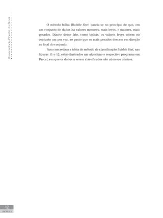 Universidade
Aberta
do
Brasil
42
UNIDADE II
O método bolha (Bubble Sort) baseia-se no princípio de que, em
um conjunto de dados há valores menores, mais leves, e maiores, mais
pesados. Diante desse fato, como bolhas, os valores leves sobem no
conjunto um por vez, ao passo que os mais pesados descem em direção
ao final do conjunto.
Para concretizar a ideia do método de classificação Bubble Sort, nas
figuras 11 e 12, estão ilustrados um algoritmo e respectivo programa em
Pascal, em que os dados a serem classificados são números inteiros.
 