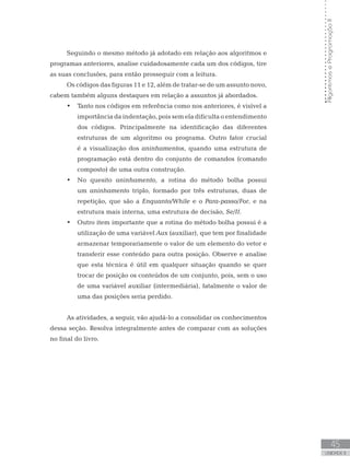 45
UNIDADE II
Algoritmos
e
Programação
II
Seguindo o mesmo método já adotado em relação aos algoritmos e
programas anteriores, analise cuidadosamente cada um dos códigos, tire
as suas conclusões, para então prosseguir com a leitura.
Os códigos das figuras 11 e 12, além de tratar-se de um assunto novo,
cabem também alguns destaques em relação a assuntos já abordados.
• Tanto nos códigos em referência como nos anteriores, é visível a
importância da indentação, pois sem ela dificulta o entendimento
dos códigos. Principalmente na identificação das diferentes
estruturas de um algoritmo ou programa. Outro fator crucial
é a visualização dos aninhamentos, quando uma estrutura de
programação está dentro do conjunto de comandos (comando
composto) de uma outra construção.
• No quesito aninhamento, a rotina do método bolha possui
um aninhamento triplo, formado por três estruturas, duas de
repetição, que são a Enquanto/While e o Para-passo/For, e na
estrutura mais interna, uma estrutura de decisão, Se/If.
• Outro item importante que a rotina do método bolha possui é a
utilização de uma variável Aux (auxiliar), que tem por finalidade
armazenar temporariamente o valor de um elemento do vetor e
transferir esse conteúdo para outra posição. Observe e analise
que esta técnica é útil em qualquer situação quando se quer
trocar de posição os conteúdos de um conjunto, pois, sem o uso
de uma variável auxiliar (intermediária), fatalmente o valor de
uma das posições seria perdido.
As atividades, a seguir, vão ajudá-lo a consolidar os conhecimentos
dessa seção. Resolva integralmente antes de comparar com as soluções
no final do livro.
 