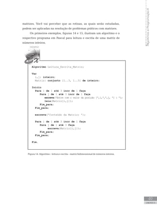 49
UNIDADE II
Algoritmos
e
Programação
II
matrizes. Você vai perceber que as rotinas, as quais serão estudadas,
podem ser aplicadas na resolução de problemas práticos com matrizes.
Os primeiros exemplos, figuras 14 e 15, ilustram um algoritmo e o
respectivo programa em Pascal para leitura e escrita de uma matriz de
números inteiros.
Algoritmo Leitura_Escrita_Matriz;
Var
i,j: inteiro;
Matriz: conjunto [1..3, 1..3] de inteiro;
Início
Para i de 1 até 3 incr de 1 faça
Para j de 1 até 3 incr de 1 faça
escreva(ꞌEntre com o valor da posição [ꞌ,i,ꞌ,ꞌ,j, ꞌ] : ꞌ);
leia(Matriz[i,j]);
Fim_para;
Fim_para;
escreva(ꞌConteúdo da Matriz: ꞌ);
Para i de 1 até 3 incr de 1 faça
Para j de 1 até 3 faça
escreva(Matriz[i,j]);
Fim_para;
Fim_para;
Fim.
Figura 14: Algoritmo – leitura e escrita – matriz bidimensional de números inteiros.
 