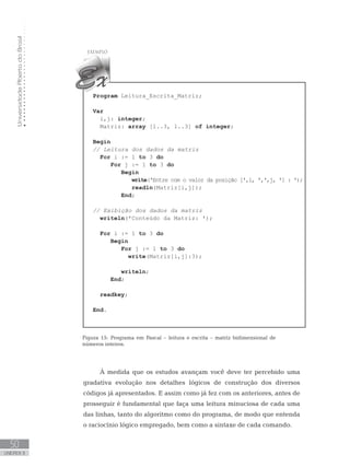 Universidade
Aberta
do
Brasil
50
UNIDADE II
Program Leitura_Escrita_Matriz;
Var
i,j: integer;
Matriz: array [1..3, 1..3] of integer;
Begin
// Leitura dos dados da matriz
For i := 1 to 3 do
For j := 1 to 3 do
Begin
write(ꞌEntre com o valor da posição [ꞌ,i, ꞌ,ꞌ,j, ꞌ] : ꞌ);
readln(Matriz[i,j]);
End;
// Exibição dos dados da matriz
writeln(ꞌConteúdo da Matriz: ꞌ);
For i := 1 to 3 do
Begin
For j := 1 to 3 do
write(Matriz[i,j]:3);
writeln;
End;
readkey;
End.
Figura 15: Programa em Pascal – leitura e escrita – matriz bidimensional de
números inteiros.
À medida que os estudos avançam você deve ter percebido uma
gradativa evolução nos detalhes lógicos de construção dos diversos
códigos já apresentados. E assim como já fez com os anteriores, antes de
prosseguir é fundamental que faça uma leitura minuciosa de cada uma
das linhas, tanto do algoritmo como do programa, de modo que entenda
o raciocínio lógico empregado, bem como a sintaxe de cada comando.
 