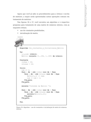53
UNIDADE II
Algoritmos
e
Programação
II
Agora que você já sabe os procedimentos para a leitura e escrita
de matrizes, a seguir serão apresentadas outras operações comuns em
tratamento de matrizes.
Nas figuras 16 e 17, você encontra um algoritmo e o respectivo
programa para tratamento de uma matriz de números inteiros, com as
seguintes rotinas;
• uso de constantes predefinidas;
• inicialização de matriz.
Algoritmo Uso_constantes_e_Inicializacao_Matriz;
Var
i,j,num: inteiro;
Matriz: conjunto [1..100, 1..100] de inteiro;
Constante
linhas = 10;
colunas = 10;
Início
num := 1;
Para i de 1 até linhas incr de 1 faça
Para j de 1 até colunas incr de 1 faça
Matriz[i,j] := num;
num := num + 1;
Fim_para;
Fim_para;
escreva(ꞌConteúdo da Matriz: ꞌ);
Para i de 1 até linhas incr de 1 faça
Para j de 1 até colunas incr de 1 faça
escreva(Matriz[i,j]);
Fim_para;
Fim_para;
Fim.
Figura 16: Algoritmo – uso de constantes e inicialização de matriz de números
inteiros.
 