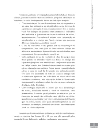 55
UNIDADE II
Algoritmos
e
Programação
II
Novamente, antes de prosseguir, faça um estudo detalhado dos dois
códigos, procure entender o funcionamento do programa. Identifique as
novidades, aí então prossiga com a leitura dos destaques a seguir:
• Primeiro destaque é o uso de constantes, que correspondem a
um valor fixo, atribuído a um identificador, que no decorrer do
algoritmo ou execução de um programa sempre terá o mesmo
valor. Nos exemplos em questão, foram usadas duas constantes
para delimitar a quantidade de linhas e colunas da matriz,
respectivamente. Com relação à sintaxe e em comparação ao
pseudocódigo e o código em Pascal, apenas uma pequena
diferença nas palavras, constante e const.
• O uso de constantes é uma prática útil na programação de
computadores, pois como pode ser observado nos códigos em
referência, as constantes foram utilizadas em dois trechos, sem
a necessidade de usar constantes numéricas.
• Outra vantagem no uso de constantes é o fato de que por meio
delas podem ser alterados valores nas linhas de código dos
algoritmos/programa sem reescrevê-los. Imagine que você tem
um código extenso para diversos tratamentos de matrizes e quer
alterar o tamanho das matrizes. Com o uso de constantes basta
alterar o valor no local da declaração, que automaticamente
esse valor será assimilado em todos os locais do código onde
as constantes aparecem. Por outro lado, se estiver utilizando
constantes numéricas, teria que editar todas as linhas onde
fosse necessário, ainda correndo o risco de esquecer a alteração
de alguma linha de código.
• Outro destaque importante é a rotina que faz a inicialização
da matriz, atribuindo valores a todos os elementos. Esse
procedimento é comum, principalmente nos casos em que os
elementos da matriz são utilizados para cálculos, ou ainda,
quando se quer padronizar com valores iniciais a matriz. Situação
que, na prática, facilita saber quais elementos já foram ou não
utilizados, por exemplo, inicializar uma matriz de números com
zeros, ou valores negativos.
Uma vez que tenha assimilado os destaques anteriormente citados,
estude os códigos das figuras 18 e 19, em que são exemplificados
manipulações de dados entre as linhas e colunas de uma matriz.
 