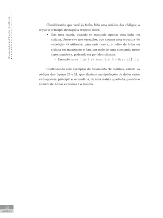 Universidade
Aberta
do
Brasil
58
UNIDADE II
Considerando que você já tenha feito uma análise dos códigos, a
seguir o principal destaque a respeito deles:
• Em uma matriz, quando se manipula apenas uma linha ou
coluna, observa-se nos exemplos, que apenas uma estrutura de
repetição foi utilizada, para cada caso e, o índice da linha ou
coluna em tratamento é fixo, por meio de uma constante, neste
caso, numérica, podendo ser por identificador.
-
- Exemplo: soma_lin_5 := soma_lin_5 + Matriz[5,j];
Continuando com exemplos de tratamento de matrizes, estude os
códigos das figuras 20 e 21, que ilustram manipulações de dados entre
as diagonais, principal e secundária, de uma matriz quadrada, quando o
número de linhas e colunas é o mesmo.
 