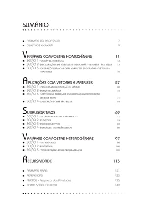 ■
■ PALAVRAS DO PROFESSOR7
■
■ OBJETIVOS E EMENTA9
VARIÁVEIS COMPOSTAS HOMOGÊNEAS 11
■
■ SEÇÃO 1- VARIÁVEL INDEXADA 12
■
■ SEÇÃO 2- DECLARAÇÕES DE VARIÁVEIS INDEXADAS - VETORES - MATRIZES 13
■
■ SEÇÃO 3- OPERAÇÕES BÁSICAS COM VARIÁVEIS INDEXADAS - VETORES - 		
MATRIZES 16
APLICAÇÕES COM VETORES E MATRIZES 27
■
■ SEÇÃO 1- PESQUISA SEQUENCIAL OU LINEAR 28
■
■ SEÇÃO 2- PESQUISA BINÁRIA 34
■
■ SEÇÃO 3- MÉTODO DA BOLHA DE CLASSIFICAÇÃO/ORDENAÇÃO
		 (BUBBLE SORT)41
■
■ SEÇÃO 4- APLICAÇÕES COM MATRIZES 48
SUBALGORITMOS69
■
■ SEÇÃO 1- ESTRUTURA E FUNCIONAMENTO 71
■
■ SEÇÃO 2- FUNÇÕES74
■
■ SEÇÃO 3- PROCEDIMENTOS83
■
■ SEÇÃO 4- PASSAGEM DE PARÂMETROS 88
VARIÁVEIS COMPOSTAS HETEROGÊNEAS 97
■
■ SEÇÃO 1- INTRODUÇÃO98
■
■ SEÇÃO 2- REGISTROS100
■
■ SEÇÃO 3- TIPO DEFINIDO PELO PROGRAMADOR 102
RECURSIVIDADE113
■
■ PALAVRAS FINAIS 121
■
■ REFERÊNCIAS  123
■
■ ANEXOS - Respostas das Atividades 125
■
■ NOTAS SOBRE O AUTOR 149
SUMÁRIO
 