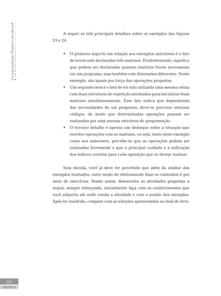 Universidade
Aberta
do
Brasil
64
UNIDADE II
A seguir os três principais detalhes sobre os exemplos das figuras
23 e 24.
• O primeiro aspecto em relação aos exemplos anteriores é o fato
de terem sido declaradas três matrizes. Evidentemente, significa
que podem ser declaradas quantas matrizes forem necessárias
em um programa, mas também com dimensões diferentes. Neste
exemplo, são iguais por força das operações propostas.
• Um segundo item é o fato de ter sido utilizada uma mesma rotina
com duas estruturas de repetição aninhadas para inicializar duas
matrizes simultaneamente. Esse fato indica que dependendo
das necessidades de um programa, deve-se procurar otimizar
códigos, de modo que determinadas operações possam ser
realizadas por uma mesma estrutura de programação.
• O terceiro detalhe é apenas um destaque sobre a situação que
envolve operações com as matrizes, ou seja, tanto neste exemplo
como nos anteriores, percebe-se que as operações podem ser
realizadas livremente e que o principal cuidado é a indicação
dos índices corretos para cada operação que se deseje realizar.
Sem dúvida, você já deve ter percebido que além da análise dos
exemplos ilustrados, outro modo de efetivamente fixar os conteúdos é por
meio de exercícios. Sendo assim, desenvolva as atividades propostas a
seguir, sempre reforçando, inicialmente faça com os conhecimentos que
você adquiriu até onde consta a atividade e com o auxílio dos exemplos.
Após ter resolvido, compare com as soluções apresentadas no final do livro.
 
