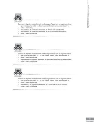 65
UNIDADE II
Algoritmos
e
Programação
II
Escreva um algoritmo e o implemente em linguagem Pascal com as seguintes rotinas:
• que inicialize uma matriz 5 x 5 com valores inteiros ímpares, iniciando em 1;
• exiba a matriz lida;
• efetue a troca do conteúdo, elementos, da 2ª linha com o da 5ª linha;
• efetue a troca do conteúdo, elementos, da 3ª coluna com o da 4ª coluna;
• exiba a matriz modificada.
Escreva um algoritmo e o implemente em linguagem Pascal com as seguintes rotinas:
• que inicialize uma matriz 10 x 10 com valores inteiros pares, iniciando em 20;
• exiba a matriz inicializada;
• efetue a troca do conteúdo, elementos, da diagonal principal com os da secundária;
• exiba a matriz modificada.
Escreva um algoritmo e o implemente em linguagem Pascal com as seguintes rotinas:
• que inicialize uma matriz 10 x 10 com valores inteiros pares, iniciando em 20;
• exiba a matriz inicializada;
• efetue a troca do conteúdo, elementos, da 1ª linha com os da 10ª coluna;
• exiba a matriz modificada.
 
