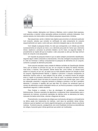 Universidade
Aberta
do
Brasil
68
UNIDADE II
Nesta unidade, Aplicações com Vetores e Matrizes, como o próprio título expressa,
você aprendeu a resolver várias operações práticas envolvendo variáveis indexadas. Com
vetores estudou de modo prático como efetuar pesquisas sequenciais e binárias.
Nas sequenciais, sendo o método mais objetivo para encontrar um elemento particular
num conjunto, estudou que consiste na verificação de cada componente do conjunto
sequencialmente (um após o outro) até que o elemento desejado seja ou não encontrado.
Com relação à pesquisa binária, foi visto que corresponde a um método que divide
sucessivamente um conjunto ao meio e, se o elemento procurado for menor que o elemento
divisor, repete-se o processo na primeira metade e se for maior, na segunda metade. O
procedimento se repete até que se localize o valor procurado ou até que não haja nenhum
trecho do conjunto a ser pesquisado.
Um requisito da pesquisa binária é que os dados estejam previamente classificados,
segundo algum critério (crescente ou decrescente). Uma das vantagens da pesquisa binária
é o fato de minimizar o esforço computacional na pesquisa de elementos de um conjunto,
conforme a posição do elemento procurado.
Outro assunto estudado nesta unidade foi Método da Bolha de Classificação (Bubble
Sort), que se baseia no princípio de que, em um conjunto de dados há valores menores,
mais leves, e maiores, mais pesados. Diante desse fato, como bolhas, os valores leves
sobem no conjunto um por vez, ao passo que os mais pesados descem em direção ao final
do conjunto. Algoritmicamente falando, o objetivo é percorrer o conjunto comparando os
elementos vizinhos entre si; caso estejam fora de ordem, os mesmos trocam de posição
entre si; repetir os processos anteriores até o final do vetor; na primeira varredura verifica
se o último elemento (maior de todos) do conjunto já está no seu devido lugar, para o caso
de ordenação crescente; a segunda varredura é análoga a primeira e vai até o penúltimo
elemento; o processo é repetido até que seja feito um número de varreduras igual ao
número de elementos a serem ordenados menos um; ao final do processo o conjunto estará
classificado segundo o critério escolhido.
Para finalizar a unidade, o foco da abordagem foi aplicações com matrizes
bidimensionais. Diversos exemplos de algoritmos e programas foram apresentados para o
tratamento de matrizes, envolvendo operações de cálculos entre os elementos da matriz,
manuseio de dados entre linhas, colunas e diagonais da matriz.
Possivelmente, nos exemplos de códigos que você estudou até agora e, principalmente
na última seção dos tratamentos de matrizes, você deve ter percebido várias rotinas,
similares e que se repetiam num mesmo algoritmo/programa, por exemplo, leitura e escrita de
matrizes. O próximo assunto, subalgoritmos, tem como finalidade minimizar as redundâncias
de códigos, buscando gerar rotinas genéricas que podem ser reutilizadas.
 