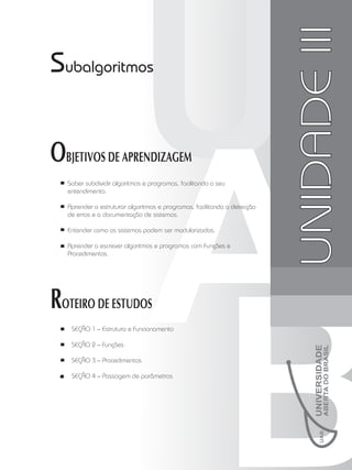 Unidade
II
UNIDADE
III
Subalgoritmos
OBJETIVOS DE APRENDIZAGEM
Saber subdividir algoritmos e programas, facilitando o seu
entendimento.
Aprender a estruturar algoritmos e programas, facilitando a detecção
de erros e a documentação de sistemas.
Entender como os sistemas podem ser modularizados.
Aprender a escrever algoritmos e programas com Funções e
Procedimentos.
ROTEIRO DE ESTUDOS
 SEÇÃO 1 – Estrutura e Funcionamento
 SEÇÃO 2 – Funções
 SEÇÃO 3 – Procedimentos
 SEÇÃO 4 – Passagem de parâmetros
 