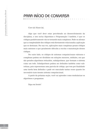 Universidade
Aberta
do
Brasil
70
UNIDADE III
Caro (a) Aluno (a),
Algo que você deve estar percebendo no desenvolvimento da
disciplina, e isso inclui Algoritmos e Programação I também, é que os
códigos gradativamente vão se tornando mais complexos. Pode-se afirmar
que a complexidade dos códigos está diretamente relacionada a aplicação
que se destinam. Por sua vez, aplicações mais complexas geram códigos
mais extensos o que geralmente dificulta a escrita e manutenção desses
códigos.
Por outro lado, os códigos de sistemas computacionais extensos e
complexos podem ser divididos em soluções menores, módulos, em que
são gerados algoritmos reduzidos, subalgoritmos, que formam o sistema
como um todo. Subalgoritmos podem ser definidos também como sub-
rotinas, pois representam uma parcela de código, que tem por finalidade
uma tarefa bem definida e pode ser executado tantas vezes quanto for
necessário num mesmo sistema computacional.
A partir da próxima seção, você vai aprender como modularizar os
algoritmos e programas.
Siga em frente!
PARA INÍCIO DE CONVERSA
 