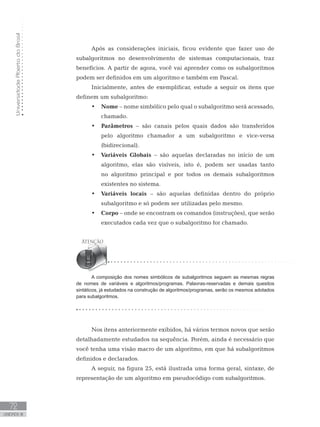 Universidade
Aberta
do
Brasil
72
UNIDADE III
Após as considerações iniciais, ficou evidente que fazer uso de
subalgoritmos no desenvolvimento de sistemas computacionais, traz
benefícios. A partir de agora, você vai aprender como os subalgoritmos
podem ser definidos em um algoritmo e também em Pascal.
Inicialmente, antes de exemplificar, estude a seguir os itens que
definem um subalgoritmo:
• Nome – nome simbólico pelo qual o subalgoritmo será acessado,
chamado.
• Parâmetros – são canais pelos quais dados são transferidos
pelo algoritmo chamador a um subalgoritmo e vice-versa
(bidirecional).
• Variáveis Globais – são aquelas declaradas no início de um
algoritmo, elas são visíveis, isto é, podem ser usadas tanto
no algoritmo principal e por todos os demais subalgoritmos
existentes no sistema.
• Variáveis locais – são aquelas definidas dentro do próprio
subalgoritmo e só podem ser utilizadas pelo mesmo.
• Corpo – onde se encontram os comandos (instruções), que serão
executados cada vez que o subalgoritmo for chamado.
A composição dos nomes simbólicos de subalgoritmos seguem as mesmas regras
de nomes de variáveis e algoritmos/programas. Palavras-reservadas e demais quesitos
sintáticos, já estudados na construção de algoritmos/programas, serão os mesmos adotados
para subalgoritmos.
Nos itens anteriormente exibidos, há vários termos novos que serão
detalhadamente estudados na sequência. Porém, ainda é necessário que
você tenha uma visão macro de um algoritmo, em que há subalgoritmos
definidos e declarados.
A seguir, na figura 25, está ilustrada uma forma geral, sintaxe, de
representação de um algoritmo em pseudocódigo com subalgoritmos.
 