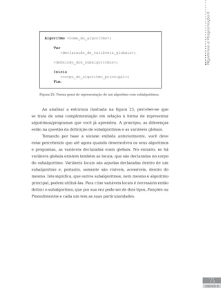 73
UNIDADE III
Algoritmos
e
Programação
II
Algoritmo nome_do_algoritmo;
Var
       declaração_de_variáveis_globais;
    definição_dos_subalgoritmos;
Início
       corpo_do_algoritmo_principal;
Fim.
Figura 25: Forma geral de representação de um algoritmo com subalgoritmos.
Ao analisar a estrutura ilustrada na figura 25, perceber-se que
se trata de uma complementação em relação à forma de representar
algoritmos/programas que você já aprendeu. A princípio, as diferenças
estão na questão da definição de subalgoritmos e as variáveis globais.
Tomando por base a sintaxe exibida anteriormente, você deve
estar percebendo que até agora quando desenvolveu os seus algoritmos
e programas, as variáveis declaradas eram globais. No entanto, se há
variáveis globais existem também as locais, que são declaradas no corpo
do subalgoritmo. Variáveis locais são aquelas declaradas dentro de um
subalgoritmo e, portanto, somente são visíveis, acessíveis, dentro do
mesmo. Isto significa, que outros subalgoritmos, nem mesmo o algoritmo
principal, podem utilizá-las. Para criar variáveis locais é necessário então
definir o subalgoritmo, que por sua vez pode ser de dois tipos, Funções ou
Procedimentos e cada um tem as suas particularidades.
 