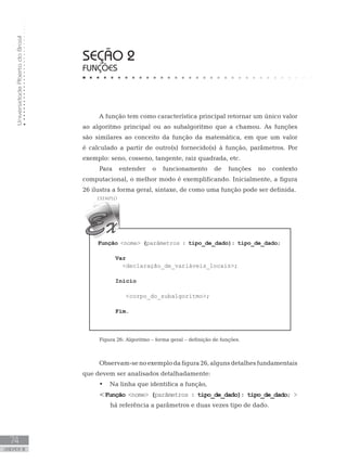 Universidade
Aberta
do
Brasil
74
UNIDADE III
SEÇÃO 2
FUNÇÕES
A função tem como característica principal retornar um único valor
ao algoritmo principal ou ao subalgoritmo que a chamou. As funções
são similares ao conceito da função da matemática, em que um valor
é calculado a partir de outro(s) fornecido(s) à função, parâmetros. Por
exemplo: seno, cosseno, tangente, raiz quadrada, etc.
Para entender o funcionamento de funções no contexto
computacional, o melhor modo é exemplificando. Inicialmente, a figura
26 ilustra a forma geral, sintaxe, de como uma função pode ser definida.
Função nome (parâmetros : tipo_de_dado): tipo_de_dado;
Var
declaração_de_variáveis_locais;
Início
  corpo_do_subalgoritmo;
Fim.
Figura 26: Algoritmo – forma geral – definição de funções.
Observam-senoexemplodafigura26,algunsdetalhesfundamentais
que devem ser analisados detalhadamente:
• Na linha que identifica a função,
Função nome (parâmetros : tipo_de_dado): tipo_de_dado; 
há referência a parâmetros e duas vezes tipo de dado.
 
