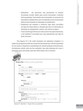75
UNIDADE III
Algoritmos
e
Programação
II
-
- Parâmetros – são opcionais, mas geralmente as funções
necessitam receber dados para serem executadas, conforme
forem projetadas. Esses dados são transmitidos no momento da
chamadaaosubalgoritmo,quecorrespondeaumacomunicação
bidirecional chamada de passagem de parâmetros.
-
- Parâmetros são similares a variáveis, logo estão vinculados
aos tipos de dados básicos, situação que deve ser declarada na
definição do subalgoritmo: inteiro, real, literal ou lógico.
-
- Comoumafunçãoretornaumvaloraoencerraroprocessamento,
a ela também é necessário que seja especificado que tipo de
dado retornará.
Nas figuras 27 e 28, estão ilustrados um algoritmo completo e o
respectivoprogramaemPascal,emqueháumafunçãoquecalculaoquadrado
de um número. Seguindo a metodologia de estudos proposta anteriormente,
inicialmente estude cada um dos exemplos, faça uma abstração de como o
programa seria executado, para daí então seguir com as leituras.
Algoritmo Funcao_eleva_quadrado;
Var
num, w : real;
//----------------------------------------------
// Definição da função quadrado
//----------------------------------------------
Função quadrado(x : real) : real;
Var
y : real;
Início
y := x * x;
retorne y;
Fim;
//----------------------------------------------
// Algoritmo principal
//----------------------------------------------
Início
escreva(ꞌEntre com um número: ꞌ);
leia(num);
w := quadrado(num);
escreva(ꞌO quadrado de ꞌ, num, ꞌ é = ꞌ, w);
Fim.
Figura 27: Algoritmo – função eleva ao quadrado.
 