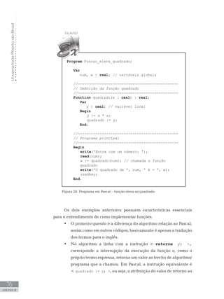 Universidade
Aberta
do
Brasil
76
UNIDADE III
Program Funcao_eleva_quadrado;
Var
num, w : real; // variáveis globais
//----------------------------------------------
// Definição da função quadrado
//----------------------------------------------
Function quadrado(x : real) : real;
Var
y : real; // variável local
Begin
y := x * x;
quadrado := y;
End;
//----------------------------------------------
// Programa principal
//----------------------------------------------
Begin
write(ꞌEntre com um número: ꞌ);
read(num);
w := quadrado(num); // chamada a função
quadrado
write(ꞌO quadrado de ꞌ, num, ꞌ é = ꞌ, w);
readkey;
End.
Figura 28: Programa em Pascal – função eleva ao quadrado.
Os dois exemplos anteriores possuem características essenciais
para o entendimento de como implementar funções.
• O primeiro quesito é a diferença do algoritmo relação ao Pascal,
assim como em outros códigos, basicamente é apenas a tradução
dos termos para o inglês.
• No algoritmo a linha com a instrução  retorne y; ,
corresponde a interrupção da execução da função e, como o
próprio termo expressa, retorna um valor ao trecho de algoritmo/
programa que a chamou. Em Pascal, a instrução equivalente é
 quadrado := y; , ou seja, a atribuição do valor de retorno ao
 