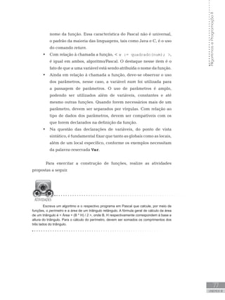 77
UNIDADE III
Algoritmos
e
Programação
II
nome da função. Essa característica do Pascal não é universal,
o padrão da maioria das linguagens, tais como Java e C, é o uso
do comando return.
• Com relação à chamada a função,  w := quadrado(num); ,
é igual em ambos, algoritmo/Pascal. O destaque nesse item é o
fato de que a uma variável está sendo atribuída o nome da função.
• Ainda em relação à chamada a função, deve-se observar o uso
dos parâmetros, nesse caso, a variável num foi utilizada para
a passagem de parâmetros. O uso de parâmetros é amplo,
podendo ser utilizados além de variáveis, constantes e até
mesmo outras funções. Quando forem necessários mais de um
parâmetro, devem ser separados por vírgulas. Com relação ao
tipo de dados dos parâmetros, devem ser compatíveis com os
que forem declarados na definição da função.
• Na questão das declarações de variáveis, do ponto de vista
sintático, é fundamental fixar que tanto as globais como as locais,
além de um local específico, conforme os exemplos necessitam
da palavra-reservada Var.
Para exercitar a construção de funções, realize as atividades
propostas a seguir.
Escreva um algoritmo e o respectivo programa em Pascal que calcule, por meio de
funções, o perímetro e a área de um triângulo retângulo. A fórmula geral de cálculo da área
de um triângulo é  Área = (B * H) / 2 , onde B, H respectivamente correspondem à base e
altura do triângulo. Para o cálculo do perímetro, devem ser somados os comprimentos dos
três lados do triângulo.
 