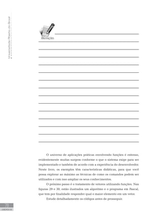 Universidade
Aberta
do
Brasil
78
UNIDADE III
O universo de aplicações práticas envolvendo funções é extenso,
evidentemente muitas surgem conforme o que o sistema exige para ser
implementado e também de acordo com a experiência do desenvolvedor.
Neste livro, os exemplos têm características didáticas, para que você
possa explorar ao máximo as técnicas de como os comandos podem ser
utilizados e com isso ampliar os seus conhecimentos.
O próximo passo é o tratamento de vetores utilizando funções. Nas
figuras 29 e 30, estão ilustrados um algoritmo e o programa em Pascal,
que tem por finalidade responder qual o maior elemento em um vetor.
Estude detalhadamente os códigos antes de prosseguir.
 