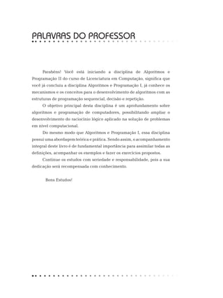 PALAVRAS DO PROFESSOR
Parabéns! Você está iniciando a disciplina de Algoritmos e
Programação II do curso de Licenciatura em Computação, significa que
você já concluiu a disciplina Algoritmos e Programação I, já conhece os
mecanismos e os conceitos para o desenvolvimento de algoritmos com as
estruturas de programação sequencial, decisão e repetição.
O objetivo principal desta disciplina é um aprofundamento sobre
algoritmos e programação de computadores, possibilitando ampliar o
desenvolvimento do raciocínio lógico aplicado na solução de problemas
em nível computacional.
Do mesmo modo que Algoritmos e Programação I, essa disciplina
possui uma abordagem teórica e prática. Sendo assim, o acompanhamento
integral deste livro é de fundamental importância para assimilar todas as
definições, acompanhar os exemplos e fazer os exercícios propostos.
Continue os estudos com seriedade e responsabilidade, pois a sua
dedicação será recompensada com conhecimento.
Bons Estudos!
 