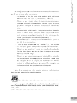 81
UNIDADE III
Algoritmos
e
Programação
II
Osexemplosapresentadosanteriormentetrazemdetalhesrelevantes
que devem ser observados com atenção:
• Inicialmente o fato de haver duas funções com propósitos
diferentes, uma com o uso de parâmetros e a outra não.
• Observa-se que a função Leitura_Vetor, ao encerrar a execução,
retorna o índice do último elemento inserido válido. Significa
que, tem a vantagem de ser usada para qualquer tamanho de
vetor.
• A função Maior_valor lê o vetor e detecta qual o maior valor que
consta no vetor e retorna esse valor. É uma função que também
pode ser usada em qualquer tamanho do vetor, pois o valor do
último índice válido é controlado pelo parâmetro, x.
• A variável indexada Numeros e a variável Ultimo são globais e
são visíveis no sistema todo.
• Como variáveis locais aparecem, i, maior e Ult, cujos valores
são acessíveis apenas dentro da função onde foram declaradas.
Observa-se que a variável i consta nas duas funções, situação
que não gera conflito, pelo fato de que é local e pode ter valores
diferentes em cada função.
• Observa-se que o algoritmo/programa principal ficou reduzido
em comparação a outros exemplos já estudados. Essa é uma
das vantagens do uso de funções, pois modulariza-se o sistema
e ainda os módulos podem ser genéricos. Nos exemplos em
referência, servem para qualquer tamanho de vetor.
Antes de prosseguir com outro assunto, teste seus conhecimentos
sobre funções, resolvendo a atividade a seguir.
Aprimore o programa da figura 30, de modo que tenha mais uma função para determinar
qual é o menor valor e também informe quais as posições, índices, dos respectivos valores,
menor e maior.
 