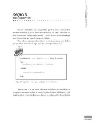 83
UNIDADE III
Algoritmos
e
Programação
II
SEÇÃO 3
PROCEDIMENTOS
Um procedimento é um subalgoritmo que tem como característica
retornar nenhum valor ao algoritmo chamador de forma explicita, ou
seja, por meio da própria identificação. O modo de retorno de valores dos
procedimentos é por meio de variáveis globais.
Com relação à sintaxe são similares as funções com exceção do fato
de que não é indicado um tipo, observe o exemplo na figura 31.
Procedimento nome (parâmetros : tipo_de_dado);
Var
declaração_de_variáveis_locais;
Início
corpo_do_subalgoritmo;
Fim.
Figura 31: Algoritmo – forma geral – definição de procedimentos.
Nas figuras 32 e 33, estão ilustrados um algoritmo completo e o
respectivo programa em Pascal com a Pesquisa Sequencial (figuras 7 e 8),
implementada com procedimentos. Estude os códigos antes de continuar.
 