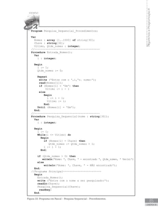 85
UNIDADE III
Algoritmos
e
Programação
II
Program Pesquisa_Sequencial_Procedimentos;
Var
Nomes : array [1..1000] of string[30];
Chave : string[30];
Ultimo, Qtde_nomes : integer;
//-----------------------------------------
Procedure Entrada_Nomes();
Var
i : integer;
Begin
i := 1;
Qtde_nomes := 0;
Repeat
write (ꞌEntre com o ꞌ,i,ꞌo. nome:ꞌ);
read(Nomes[i]);
if (Nomes[i] = ꞌfimꞌ) then
Ultimo := i - 1
else
Begin
		 i := i + 1;
		 Ultimo := i;
End;
Until (Nomes[i] = ꞌfimꞌ);  
End;
//-----------------------------------------
Procedure Pesquisa_Sequencial(nome : string[30]);
Var
i : integer;
Begin		
i := 1;
While(i = Ultimo) do
Begin
if (Nomes[i] = Chave) then
		 Qtde_nomes := Qtde_nomes + 1;
i := i + 1;
End;
if (Qtde_nomes  0) then
writeln(ꞌNome: ꞌ, Chave, ꞌ - encontrado ꞌ, Qtde_nomes, ꞌ Vez(s)ꞌ)
else
writeln(ꞌNome: ꞌ, Chave, ꞌ - NÃO encontradoꞌ);
End;
//Programa Principal------------------------
Begin
Entrada_Nomes();
write (ꞌEntre com o nome a ser pesquisado:ꞌ);
readln(Chave);
Pesquisa_Sequencial(Chave);
readkey;
End.
Figura 33: Programa em Pascal – Pesquisa Sequencial – Procedimentos.
 