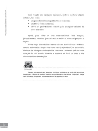 Universidade
Aberta
do
Brasil
86
UNIDADE III
Com relação aos exemplos ilustrados, pode-se destacar alguns
detalhes, tais como:
• um procedimento com parâmetros e outro sem;
• um literal como parâmetro;
• ambos os procedimentos servem para qualquer tamanho de
vetor de nomes.
Agora, para testar os seus conhecimentos sobre funções,
procedimentos, variáveis globais e locais resolva a atividade proposta a
seguir.
Nesta etapa dos estudos é essencial uma autoavaliação. Portanto,
resolva a atividade a seguir com o que você já aprendeu e, se necessário,
consulte os exemplos anteriormente ilustrados. Somente após ter uma
solução de sua autoria, consulte a resposta no final do livro e leia
atentamente as observações.
Escreva um algoritmo e o respectivo programa em Pascal, de modo que tenha uma
função para a leitura de números inteiros, um procedimento que retorne o maior e o menor
valor e quantas vezes cada um desses valores se repetem no vetor.
 