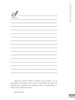 87
UNIDADE III
Algoritmos
e
Programação
II
Agora que você já resolveu a solução de sua autoria e leu as
observações da atividade anterior. Deve ter percebido que houve um
destaque para a passagem de parâmetros entre os procedimentos e a
função, que é o próximo assunto.
Siga em frente!
 