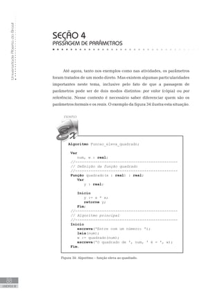 Universidade
Aberta
do
Brasil
88
UNIDADE III
SEÇÃO 4
PASSAGEM DE PARÂMETROS
Até agora, tanto nos exemplos como nas atividades, os parâmetros
foram tratados de um modo direto. Mas existem algumas particularidades
importantes neste tema, inclusive pelo fato de que a passagem de
parâmetros pode ser de dois modos distintos: por valor (cópia) ou por
referência. Nesse contexto é necessário saber diferenciar quem são os
parâmetros formais e os reais. O exemplo da figura 34 ilustra esta situação.
Algoritmo Funcao_eleva_quadrado;
Var
num, w : real;
//----------------------------------------------
// Definição da função quadrado
//----------------------------------------------
Função quadrado(x : real) : real;
Var
y : real;
Início
y := x * x;
retorne y;
Fim;
//----------------------------------------------
// Algoritmo principal
//----------------------------------------------
Início
escreva(ꞌEntre com um número: ꞌ);
leia(num);
w := quadrado(num);
escreva(ꞌO quadrado de ꞌ, num, ꞌ é = ꞌ, w);
Fim.
Figura 34: Algoritmo – função eleva ao quadrado.
 