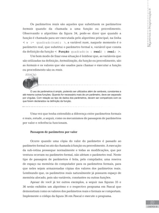 89
UNIDADE III
Algoritmos
e
Programação
II
Os parâmetros reais são aqueles que substituem os parâmetros
formais quando da chamada a uma função ou procedimento.
Observando o algoritmo da figura 34, pode-se dizer que quando a
função é chamada para ser executada pelo algoritmo principal, na linha
 w := quadrado(num); , a variável num, naquele momento é o
parâmetro real, que substitui o parâmetro formal x, variável que consta
da definição da função  Função quadrado(x : real) : real; .
Um bom modo de fixar essa situação é lembrar que, as variáveis que
são utilizadas na definição, formalização, da função ou procedimento, são
as formais e os valores que são usados para chamar e executar a função
ou procedimento são os reais.
O uso de parâmetros é amplo, podendo ser utilizados além de variáveis, constantes e
até mesmo outras funções. Quando for necessário mais de um parâmetro, deve ser separado
por vírgulas. Com relação ao tipo de dados dos parâmetros, devem ser compatíveis com os
que forem declarados na definição da função.
Passagem de parâmetros por valor
Ocorre quando uma cópia do valor do parâmetro é passado ao
parâmetro formal no ato da chamada à função ou procedimento. A execução
da sub-rotina prossegue normalmente e todas as modificações, que por
ventura ocorram no parâmetro formal, não afetam o parâmetro real. Neste
tipo de passagem de parâmetros é feita, pelo compilador, uma reserva
de espaço na memória do computador para os parâmetros formais, para
que neles sejam armazenadas cópias dos valores dos parâmetros reais.
Lembrando que, os parâmetros reais naturalmente já possuem espaço de
memória alocado, pois são variáveis, constantes ou outras funções.
Apesar de você já ter outros exemplos, a seguir nas figuras 35 e
36 serão exibidos um algoritmo e o respectivo programa em Pascal que
demonstram como os valores dos parâmetros reais e formais se comportam.
Implemente o código da figura 36 em Pascal e execute o programa.
Uma vez que tenha entendido a diferença entre parâmetros formais
e reais, estude, a seguir, como os mecanismos de passagem de parâmetros
por valor e referência funcionam.
 