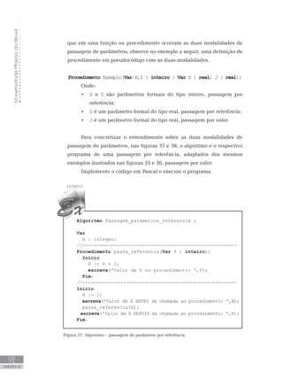 Universidade
Aberta
do
Brasil
92
UNIDADE III
que em uma função ou procedimento ocorram as duas modalidades de
passagem de parâmetros, observe no exemplo a seguir, uma definição de
procedimento em pseudocódigo com as duas modalidades.
Procedimento Exemplo(Var X,Y : inteiro : Var Z : real; J : real);
Onde:
• X e Y são parâmetros formais do tipo inteiro, passagem por
referência;
• Z é um parâmetro formal do tipo real, passagem por referência;
• J é um parâmetro formal do tipo real, passagem por valor.
Para concretizar o entendimento sobre as duas modalidades de
passagem de parâmetros, nas figuras 37 e 38, o algoritmo e o respectivo
programa de uma passagem por referência, adaptados dos mesmos
exemplos ilustrados nas figuras 35 e 36, passagem por valor.
Implemente o código em Pascal e execute o programa.
Algoritmo Passagem_parametros_referencia ;
Var
    X : integer;
//---------------------------------------------------------
Procedimento passa_referencia(Var Y : inteiro);
Início
Y := Y + 1;
escreva(ꞌValor de Y no procedimento: ꞌ,Y);
Fim;
//---------------------------------------------------------
Início
X := 1;
escreva(ꞌValor de X ANTES da chamada ao procedimento: ꞌ,X);
    passa_referencia(X);
escreva(ꞌValor de X DEPOIS da chamada ao procedimento: ꞌ,X);
Fim.
Figura 37: Algoritmo – passagem de parâmetro por referência.
 