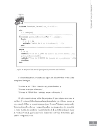 93
UNIDADE III
Algoritmos
e
Programação
II
Program Passagem_parametros_referencia ;
Var
    X : integer;
//---------------------------------------------------------
Procedure passa_referencia(Var Y : integer);
Begin
Y := Y + 1;
writeln(ꞌValor de Y no procedimento: ꞌ,Y);
End;
//---------------------------------------------------------
Begin
X := 1;
writeln(ꞌValor de X ANTES da chamada ao procedimento: ꞌ,X);
    passa_referencia(X);
writeln(ꞌValor de X DEPOIS da chamada ao procedimento: ꞌ,X);
readkey;
End.
Figura 38: Programa em Pascal – passagem de parâmetro por referência.
Se você executou o programa da figura 38, deve ter tido como saída
a seguinte situação:
Valor de X ANTES da chamada ao procedimento: 1
Valor de Y no procedimento: 2
Valor de X DEPOIS da chamada ao procedimento: 2
O interessante dessa saída do programa é que mesmo sem que a
variável X tenha sofrido alguma alteração explícita em código, passou a
ter o valor 2. O fato se resume em que, tanto X como Y, durante a execução
do procedimento estavam compartilhando a mesma posição de memória
e, como Y além de receber o valor inicial de X, 1, a ele foi atribuído mais
1, resultando em 2, que foi colocado no mesmo endereço de memória que
ambos compartilhavam.
 