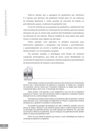 Universidade
Aberta
do
Brasil
94
UNIDADE III
Pode-se afirmar que a passagem de parâmetros por referência
é o mesmo que declarar um parâmetro formal para ser um endereço
de memória (ponteiro) e, então, quando da execução da função ou
procedimento, passar o endereço do parâmetro real.
O uso de referências na passagem de parâmetros, nitidamente traz
uma economia de memória na construção de um sistema, pois são comuns
situações em que os valores das variáveis têm finalidades momentâneas
na execução de um sistema. Trata-se também de uma prática que pode
tornar os sistemas mais rápidos na execução.
Nesta unidade, você aprendeu os detalhes essenciais para
desenvolver algoritmos e programas com funções e procedimentos,
o aprofundamento vai ocorrer à medida que os sistemas forem sendo
desenvolvidos e as necessidades surgindo.
Na próxima unidade, a abordagem será focada em variáveis
compostas heterogêneas, que além de trazer maior flexibilidade na
construção de algoritmos e programas, também ampliará as possibilidades
de desenvolvimento de funções e procedimentos.
Nesta unidade, você deve ter percebido o quanto evoluiu em termos de conhecimentos
técnicos para o desenvolvimento de algoritmos e programas. À medida que a disciplina
vai avançando, torna-se notório que é necessário modularizar os códigos para facilitar a
compreensão lógica, assim como, à manutenção dos códigos.
Neste contexto, você aprendeu a criar subalgoritmos e por sua vez os respectivos
programas em Pascal, o que além de estruturar melhor os algoritmos e programas, facilita a
detecção de erros e a documentação de sistemas.
Nas seções dos estudos sobre funções e procedimentos além de aprender a construir
essas estruturas, teve a oportunidade de implementar em Pascal e a desenvolver diversas
atividades que o ajudaram a consolidar os conhecimentos.
Na questão da passagem de parâmetros por valor e referência, aprendeu como em
termos de código a diferença é sutil, bastando apenas colocar a palavra-reserva Var antes
da declaração dos parâmetros formais, que serão utilizados por referência. Por outro lado,
na execução a diferença é significativa, pois as mudanças nos parâmetros formais também
afetam os valores dos parâmetros reais.
Enfim, foi uma unidade de estudos que mostrou a você a flexibilidade que existe na
construção de algoritmos e programas.
 