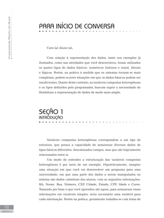 Universidade
Aberta
do
Brasil
98
UNIDADE IV
PARA INÍCIO DE CONVERSA
Caro (a) Aluno (a),
Com relação à representação dos dados, tanto nos exemplos já
ilustrados, como nas atividades que você desenvolveu, foram utilizados
os quatro tipos de dados básicos: numéricos (inteiros e reais), literais
e lógicos. Porém, na prática à medida que os sistemas tornam-se mais
complexos, podem ocorrer situações em que os dados básicos podem ser
insuficientes. Diante deste contexto, as variáveis compostas heterogêneas
e os tipos definidos pelo programador, buscam suprir a necessidade de
flexibilizar a representação de dados de modo mais amplo.
SEÇÃO 1
INTRODUÇÃO
Variáveis compostas heterogêneas correspondem a um tipo de
estrutura, que possui a capacidade de armazenar diversos dados de
tipos básicos diferentes, denominados campos, mas que são logicamente
relacionados entre si.
Um modo de entender a estruturação das variáveis compostas
heterogêneas é por meio de um exemplo. Hipoteticamente, imagine
uma situação em que você vai desenvolver um programa para uma
universidade, em que uma parte dos dados a serem manipulados no
sistema são dados cadastrais dos alunos, com as seguintes informações:
RA, Nome, Rua, Número, CEP
, Cidade, Estado, CPF, Idade e Curso.
Tomando por base o que você aprendeu até agora, para armazenar essas
informações em variáveis simples, seria necessário uma variável para
cada informação. Porém na prática, geralmente trabalha-se com listas de
 