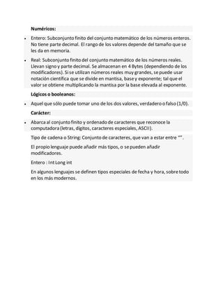 Numéricos:
 Entero: Subconjunto finito del conjunto matemático de los números enteros.
No tiene parte decimal. El rango de los valores depende del tamaño que se
les da en memoria.
 Real: Subconjunto finito del conjunto matemático de los números reales.
Llevan signo y parte decimal. Se almacenan en 4 Bytes (dependiendo de los
modificadores). Sise utilizan números reales muy grandes, sepuede usar
notación científica que se divide en mantisa, basey exponente; tal que el
valor se obtiene multiplicando la mantisa por la base elevada al exponente.
Lógicos o booleanos:
 Aquel que sólo puede tomar uno de los dos valores, verdadero o falso (1/0).
Carácter:
 Abarcaal conjunto finito y ordenado de caracteres que reconoce la
computadora (letras, dígitos, caracteres especiales, ASCII).
Tipo de cadena o String: Conjunto de caracteres, que van a estar entre “”.
El propio lenguaje puede añadir más tipos, o sepueden añadir
modificadores.
Entero : IntLong int
En algunos lenguajes se definen tipos especiales de fecha y hora, sobretodo
en los más modernos.
 