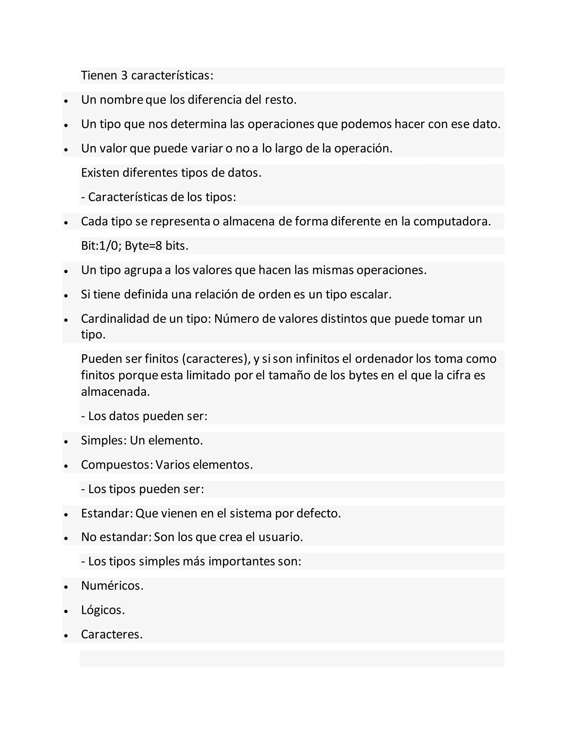 Tienen 3 características:
 Un nombreque los diferencia del resto.
 Un tipo que nos determina las operaciones que podemos hacer con ese dato.
 Un valor que puede variar o no a lo largo de la operación.
Existen diferentes tipos de datos.
- Características de los tipos:
 Cada tipo se representa o almacena de forma diferente en la computadora.
Bit:1/0; Byte=8 bits.
 Un tipo agrupa a los valores que hacen las mismas operaciones.
 Si tiene definida una relación de orden es un tipo escalar.
 Cardinalidad de un tipo: Número de valores distintos que puede tomar un
tipo.
Pueden ser finitos (caracteres), y sison infinitos el ordenador los toma como
finitos porqueesta limitado por el tamaño de los bytes en el que la cifra es
almacenada.
- Los datos pueden ser:
 Simples: Un elemento.
 Compuestos: Varios elementos.
- Los tipos pueden ser:
 Estandar: Que vienen en el sistema por defecto.
 No estandar: Son los que crea el usuario.
- Los tipos simples más importantes son:
 Numéricos.
 Lógicos.
 Caracteres.
 
