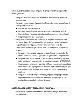 Las instrucciones debe ir en un lenguaje de programación: componentes
léxicos y sintaxis.
- Lenguajemáquina: El único que entiende directamente la CPU del
computador
- Lenguajeensamblador: Equivalente al lenguaje máquina cada línea de
código se traduceen:
 Instrucción para la máquina
 Le asocia mnemónicos a las operaciones que entiende la CPU
 Repertorio de instrucciones reducidas (operaciones elementales)
 Programas difíciles de entender
- Lenguajes de alto nivel: Permiten que el programador expreseen
forma de datos de forma simbólica, sin tener en cuenta los detalles
específicos de la máquina. Proporcionan un mayor nivel de
abstracción. Los lenguajes de alto nivel se clasifican de la siguiente
manera:
 Lenguajes imperativos: los programas indican al computador de
forma exacta los pasos a seguir para la ejecución de un problema.
 Programación estructurada: La estructura del testo del programa
debe auxiliarnos para entender la función que realiza: ESTRATEGIA.
 Programación orientada a objetos: Estilo de programación quebasa
la estructura de un programa en módulos deducidos del objeto que
manipula en lugar de basarseen las tareas que el sistema debe
realizar.
 Lenguajes declarativos (funcionales y lógicos): Los programas se
implementan como conjunto de funciones o reglas lógicas cuya
evaluación nos dará el resultado deseado.
DATOS, TIPOS DE DATOS Y OPERACIONES PRIMITIVAS:
- Dato: Es un objeto o elemento que tratamos a lo largo de diversas
operaciones.
 