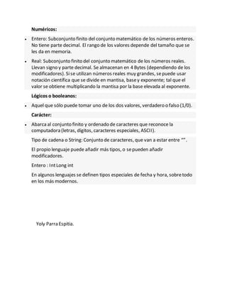 Numéricos:
 Entero: Subconjunto finito del conjunto matemático de los números enteros.
No tiene parte decimal. El rango de los valores depende del tamaño que se
les da en memoria.
 Real: Subconjunto finito del conjunto matemático de los números reales.
Llevan signo y parte decimal. Se almacenan en 4 Bytes (dependiendo de los
modificadores). Sise utilizan números reales muy grandes, sepuede usar
notación científica que se divide en mantisa, basey exponente; tal que el
valor se obtiene multiplicando la mantisa por la base elevada al exponente.
Lógicos o booleanos:
 Aquel que sólo puede tomar uno de los dos valores, verdadero o falso (1/0).
Carácter:
 Abarcaal conjunto finito y ordenado de caracteres que reconoce la
computadora (letras, dígitos, caracteres especiales, ASCII).
Tipo de cadena o String: Conjunto de caracteres, que van a estar entre “”.
El propio lenguaje puede añadir más tipos, o sepueden añadir
modificadores.
Entero : IntLong int
En algunos lenguajes se definen tipos especiales de fecha y hora, sobretodo
en los más modernos.
Yoly Parra Espitia.
 