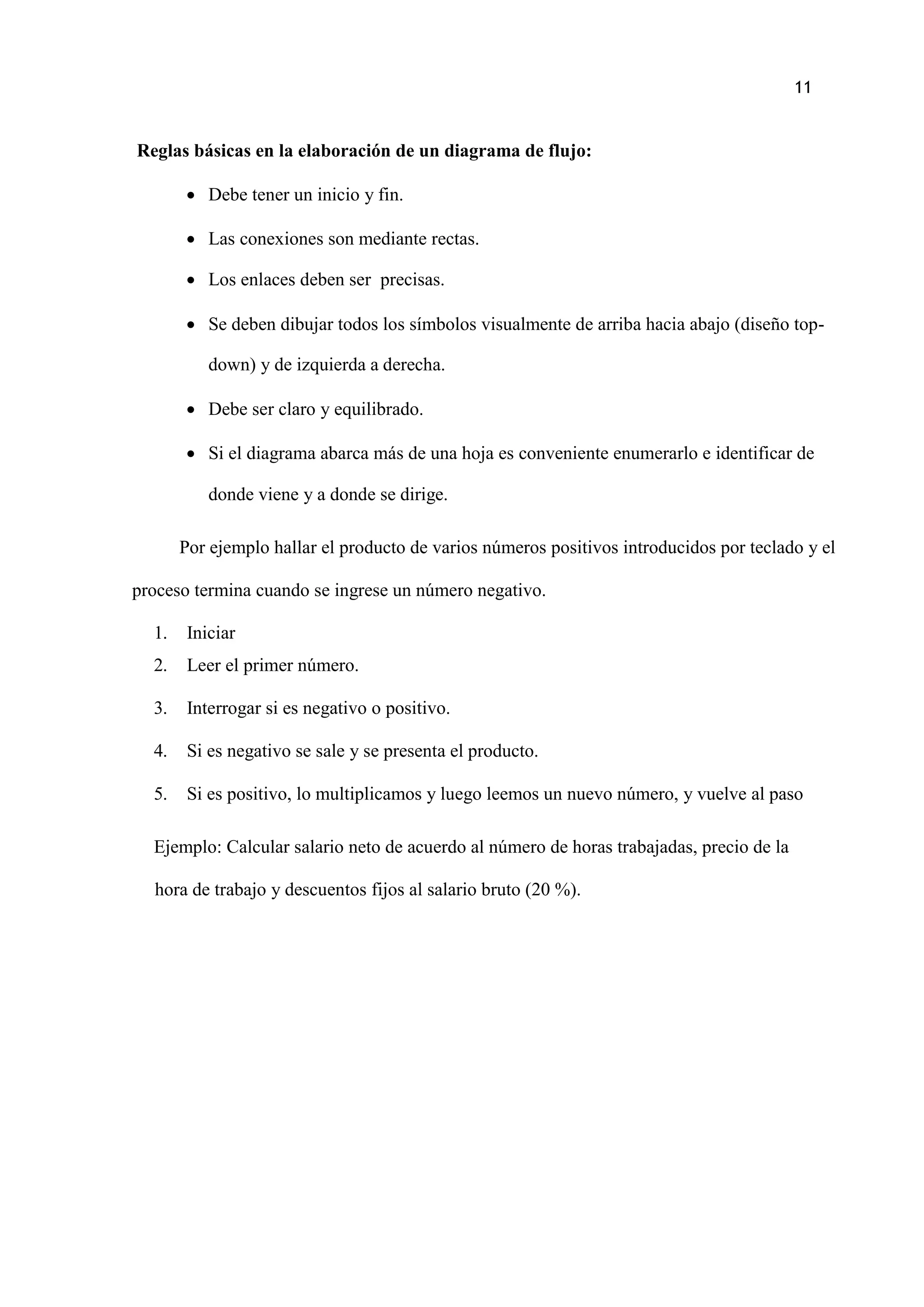 11
Reglas básicas en la elaboración de un diagrama de flujo:
 Debe tener un inicio y fin.
 Las conexiones son mediante rectas.
 Los enlaces deben ser precisas.
 Se deben dibujar todos los símbolos visualmente de arriba hacia abajo (diseño top-
down) y de izquierda a derecha.
 Debe ser claro y equilibrado.
 Si el diagrama abarca más de una hoja es conveniente enumerarlo e identificar de
donde viene y a donde se dirige.
Por ejemplo hallar el producto de varios números positivos introducidos por teclado y el
proceso termina cuando se ingrese un número negativo.
1. Iniciar
2. Leer el primer número.
3. Interrogar si es negativo o positivo.
4. Si es negativo se sale y se presenta el producto.
5. Si es positivo, lo multiplicamos y luego leemos un nuevo número, y vuelve al paso
Ejemplo: Calcular salario neto de acuerdo al número de horas trabajadas, precio de la
hora de trabajo y descuentos fijos al salario bruto (20 %).
 